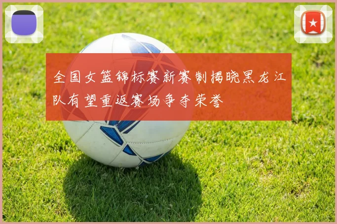 全国女篮锦标赛新赛制揭晓黑龙江队有望重返赛场争夺荣誉
