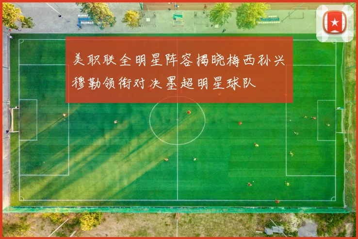 美职联全明星阵容揭晓梅西孙兴慜穆勒领衔对决墨超明星球队