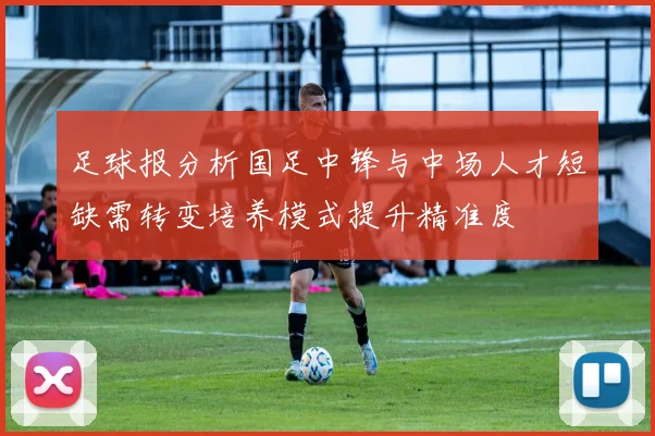 足球报分析国足中锋与中场人才短缺需转变培养模式提升精准度