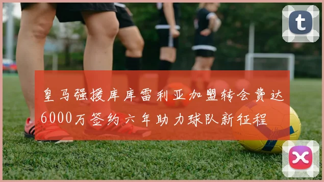 皇马强援库库雷利亚加盟转会费达6000万签约六年助力球队新征程