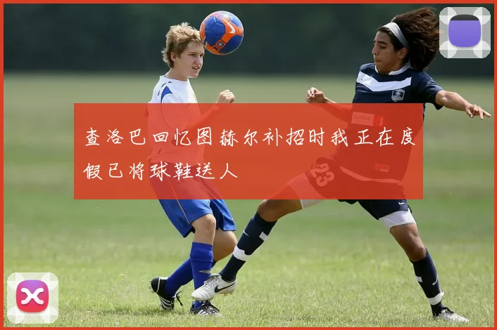 查洛巴回忆图赫尔补招时我正在度假已将球鞋送人