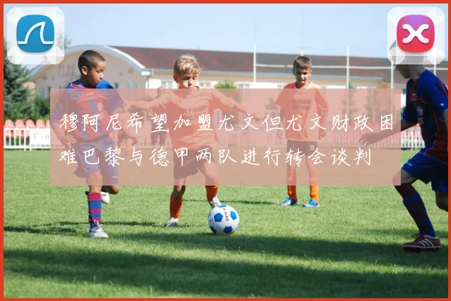 穆阿尼希望加盟尤文但尤文财政困难巴黎与德甲两队进行转会谈判