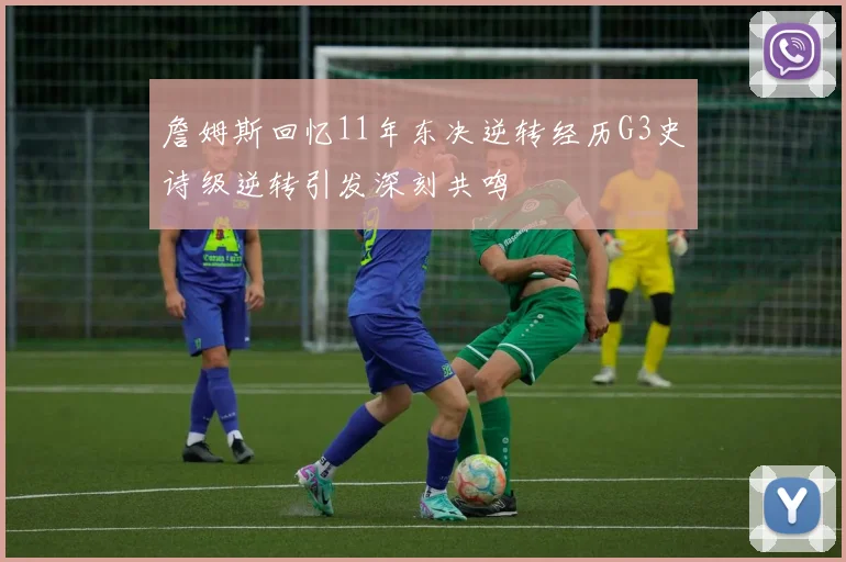 詹姆斯回忆11年东决逆转经历G3史诗级逆转引发深刻共鸣