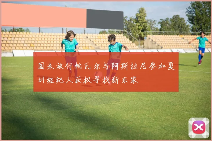 国米放行帕瓦尔与阿斯拉尼参加夏训经纪人获权寻找新东家