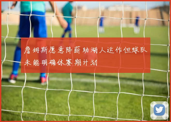 詹姆斯愿意降薪助湖人运作但球队未能明确休赛期计划