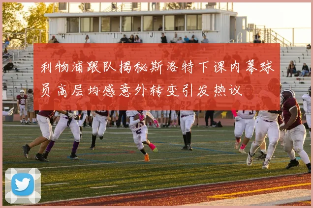 利物浦跟队揭秘斯洛特下课内幕球员高层均感意外转变引发热议