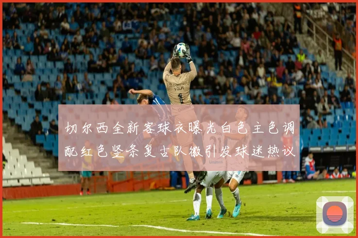 切尔西全新客球衣曝光白色主色调配红色竖条复古队徽引发球迷热议
